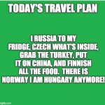 Travel plans | TODAY'S TRAVEL PLAN; I RUSSIA TO MY FRIDGE, CZECH WHAT'S INSIDE, GRAB THE TURKEY, PUT IT ON CHINA, AND FINNISH ALL THE FOOD.  THERE IS NORWAY I AM HUNGARY ANYMORE! | image tagged in green screen | made w/ Imgflip meme maker