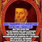 NOSTRADAMUS TIME TRAVELER | UNVEILED SECRETS AND MESSAGES OF LIGHT; MANY PEOPLE BELIEVE TODAY THAT NOSTRADAMUS (1503-1566) IS A NOTORIOUS FORTUNE-TELLER OR A PROPHET. HOWEVER, THE TRUE STORY HAS NOT BEEN WRITTEN YET BECAUSE NOSTRADAMUS WAS NOT CLAIRVOYANT BUT A TIME TRAVELER.
MOST IMPORTANTLY, NOSTRADAMUS WAS NOT AN OFFICIAL TIME TRAVELER, INCIDENTALLY HE CONTACTED WITH A REAL TIME TRAVELER (DOMINIC LITIO) FROM THE YEAR 2555. AND THIS IS THE REASON HE HAD INFORMATION ABOUT THE FUTURE. NOSTRADAMUS A CLAIRVOYANT OR A TIME TRAVELER? | image tagged in nostradamus time traveler | made w/ Imgflip meme maker