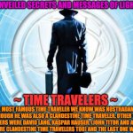 TIME TRAVELER | UNVEILED SECRETS AND MESSAGES OF LIGHT; THE MOST FAMOUS TIME TRAVELER WE KNOW WAS NOSTRADAMUS ALTHOUGH HE WAS ALSO A CLANDESTINE TIME TRAVELER, OTHER TIME TRAVELERS WERE DAVID LANG, KASPAR HAUSER, (JOHN TITOR AND ANDREW CARLSSIN WERE CLANDESTINE TIME TRAVELERS TOO) AND THE LAST ONE WAS KRONBUS; ~ TIME TRAVELERS ~ | image tagged in time traveler | made w/ Imgflip meme maker