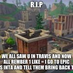 R.I.P | R.I.P; WE ALL SAW U IN TRAVIS AND NOW ALL REMBER 1 LIKE = I GO TO EPIC GAMES INTA AND TELL THEM BRING BACK TILTED | image tagged in tilted towers | made w/ Imgflip meme maker