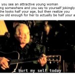 A lament of a late thirty-something | When you see an attractive young woman working somewhere and you say to yourself jokingly that she looks half your age, but then realize you are now old enough for her to actually be half your age... | image tagged in johnny cash hurt | made w/ Imgflip meme maker