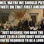 Founding Fathers | JAMES, MAYBE WE SHOULD PUT IN A FOOTNOTE ON THAT FIRST AMENDMENT:; "JUST BECAUSE YOU HAVE THE RIGHT TO BE A LOUD IDIOT DOESN'T MEAN YOU'RE REQUIRED TO BE A LOUD IDIOT" | image tagged in founding fathers | made w/ Imgflip meme maker