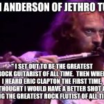 Ian Anderson, Jethro Tull | IAN ANDERSON OF JETHRO TULL; " I SET OUT TO BE THE GREATEST ROCK GUITARIST OF ALL TIME.  THEN WHEN I HEARD ERIC CLAPTON THE FIRST TIME, I THOUGHT I WOULD HAVE A BETTER SHOT AT BEING THE GREATEST ROCK FLUTIST OF ALL TIME." | image tagged in ian anderson jethro tull | made w/ Imgflip meme maker