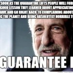 George Zimmer | AS SOON AS THE QUARANTINE LIFTS PEOPLE WILL FORGET EVERY GOOD LESSON THEY LEARNED ABOUT APPRECIATING WHAT THEY HAVE AND GO RIGHT BACK TO COMPLAINING ABOUT THEIR JOBS, ABUSING THE PLANET AND BEING ABSOLUTELY HORRIBLE TO EACH OTHER | image tagged in george zimmer | made w/ Imgflip meme maker