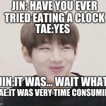 V's sly face | JIN: HAVE YOU EVER TRIED EATING A CLOCK; TAE:YES; JIN:IT WAS... WAIT WHAT; TAE:IT WAS VERY TIME CONSUMING | image tagged in v's sly face | made w/ Imgflip meme maker