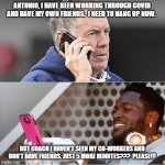 Talking to quarantined people | ANTONIO, I HAVE BEEN WORKING THROUGH COVID AND HAVE MY OWN FRIENDS.  I NEED TO HANG UP NOW. BUT COACH I HAVEN'T SEEN MY CO-WORKERS AND DON'T | image tagged in bill belicheck phone conversation antonio brown | made w/ Imgflip meme maker