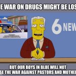 kent brockman | THE WAR ON DRUGS MIGHT BE LOST, BUT OUR BOYS IN BLUE WILL NOT LOSE THE WAR AGAINST PASTORS AND MOTHERS. | image tagged in kent brockman | made w/ Imgflip meme maker