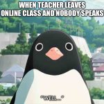 Penguin highway stare | WHEN TEACHER LEAVES ONLINE CLASS AND NOBODY SPEAKS; “WELL...” | image tagged in penguin highway stare | made w/ Imgflip meme maker
