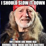 Willie Nelson | MY DOCTOR SAYS I SHOULD SLOW IT DOWN; BUT THERE ARE MORE OLD DRUNKS THAN THERE ARE OLD DOCTORS SO LETS ALL HAVE ANOTHER ROUND | image tagged in willie nelson | made w/ Imgflip meme maker