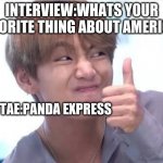 Taehyung meme | INTERVIEW:WHATS YOUR FAVORITE THING ABOUT AMERICA? TAE:PANDA EXPRESS | image tagged in taehyung meme | made w/ Imgflip meme maker