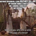 Who are you, who are so wise in the ways of science | ME: AFTER INTENSE RESEARCH, I CAN POSITIVELY SAY I AM IMMORTAL.
MY FRIEND: HOW´S THAT?
ME: I HAVEN´T DIED YET 
MY FRIEND: | image tagged in who are you who are so wise in the ways of science | made w/ Imgflip meme maker