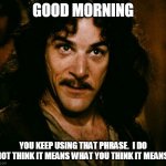 inconceivable  | GOOD MORNING; YOU KEEP USING THAT PHRASE.  I DO NOT THINK IT MEANS WHAT YOU THINK IT MEANS. | image tagged in inconceivable | made w/ Imgflip meme maker