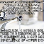 Turn The Faucet OFF | Please consider turning the faucet off 
while scrubbing your hands 
for the suggested 20 seconds.
You could SAVE a 1/2 gallon of water (or more)
EACH hand washing. 1/2 GALLON, 4 TIMES A DAY, 
MULTIPLIED BY 3 PERSONS IN A FAMILY, 
X 250 HOUSEHOLDS, X ONE MONTH 
= 45,000 GALLONS OF WATER SAVED! ! ! | image tagged in faucet running | made w/ Imgflip meme maker