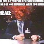 Exploding head | RANDOM GUY: DO YOU EVER REMEMBER REMEMBERING SOMETHING BUT NOT REMEMBER WHAT YOU REMEMBERED; MY HEAD: | image tagged in exploding head | made w/ Imgflip meme maker