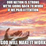 Back to work | OUR NATION IS STRONG
WE'RE GOING BACK TO WORK
IF WE PAID ATTENTION; GOD WILL MAKE IT WORK | image tagged in god's hands in the sunrise/sunset | made w/ Imgflip meme maker