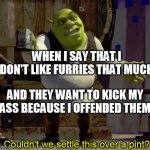 This is a joke.  Please don't kill me | WHEN I SAY THAT I DON'T LIKE FURRIES THAT MUCH; AND THEY WANT TO KICK MY ASS BECAUSE I OFFENDED THEM | image tagged in shrek pint,furries,anti furry,joke | made w/ Imgflip meme maker