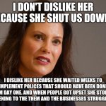 Gretchen Whitmer, governor of Michigan | I DON'T DISLIKE HER BECAUSE SHE SHUT US DOWN... I DISLIKE HER BECAUSE SHE WAITED WEEKS TO IMPLEMENT POLICES THAT SHOULD HAVE BEEN DONE FROM DAY ONE. AND WHEN PEOPLE GOT UPSET SHE STOPPED LISTENING TO THE THEM AND THE BUSINESSES STRUGGLING. | image tagged in gretchen whitmer governor of michigan | made w/ Imgflip meme maker