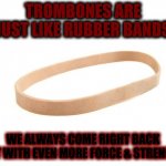 Rubber BAND Trombone | TROMBONES ARE JUST LIKE RUBBER BANDS; WE ALWAYS COME RIGHT BACK BUT WITH EVEN MORE FORCE & STRENGTH | image tagged in rubber band | made w/ Imgflip meme maker