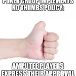 No Thumb | POKER GROUP IMPLEMENTS NO THUMBS POLICY:; AMPUTEE PLAYERS EXPRESS THEIR APPROVAL | image tagged in no thumb | made w/ Imgflip meme maker