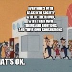 New Normal | EVERYONE'S PATH BACK INTO SOCIETY
WILL BE THEIR OWN, WITH THEIR OWN
TIMING AND EMOTIONS,
AND THEIR OWN CONCLUSIONS. AND THAT'S OK. | image tagged in society | made w/ Imgflip meme maker