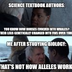 I think Han Solo has a problem with our "science." | SCIENCE TEXTBOOK AUTHORS:; YOU KNOW HOW HORSES EVOLVED INTO WHALES? THEIR LEGS GENETICALLY CHANGED INTO FINS OVER TIME!! ME AFTER STUDYING BIOLOGY:; THAT'S NOT HOW ALLELES WORK! | image tagged in that's not how the force works,han solo,animals,science,evolution | made w/ Imgflip meme maker