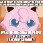 angry jigglypuff | I AM SO ANGRY AT YOU BECAUSE YOU MOCK MY SINGING AND YOU MAKE ME WANNA CRY!!! AND I HATE YOU; WAKE UP AND GROW UP PEOPLE 






SERIOUSLY!!!!









I AM  VERY SERIOUS!!! | image tagged in angry jigglypuff | made w/ Imgflip meme maker