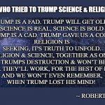 The man who tried to Trump Science & Religion in 2020 | THE MAN WHO TRIED TO TRUMP SCIENCE & RELIGION IN 2020; TRUMP IS A FAD. TRUMP WILL GET OLD. 
SCIENCE IS REAL, SCIENCE IS BOLD
TRUMP IS A CAD. TRUMP GAVE US A COLD. 
RELIGION IS SEEKING, IT'S TRUTH TO UNFOLD.
RELIGION & SCIENCE, TOGETHER AS ONE,
CAN HEAL TRUMPS DESTRUCTION & WON’T BE UNDONE.
TOGETHER THEY’LL WORK, FOR THE BEST OF MANKIND.
AND WE WON’T EVEN REMEMBER,
WHEN TRUMP LOST HIS MIND! ~ ROBERT KNIGHT | image tagged in science religion  trump | made w/ Imgflip meme maker