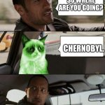 The Rock driving Radioactive Grumpy Cat | SO WHERE ARE YOU GOING? CHERNOBYL. | image tagged in the rock driving radioactive grumpy cat | made w/ Imgflip meme maker