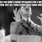 Hitler Full of Crap | YOU WHEN YOU HAVE A MEME UPLOADED FOR 3 WEEKS AND HAS ONLY 1 VIEW, BUT ALL YOUR OTHER ONES HAVE OVER 800 VIEWS | image tagged in hitler full of crap | made w/ Imgflip meme maker