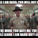 The more you hate me the more you will learn | BECAUSE I AM HARD, YOU WILL NOT LIKE ME. BUT THE MORE YOU HATE ME, THE MORE YOU WILL LEARN. I AM HARD BUT I AM FAIR. | image tagged in full metal jacket | made w/ Imgflip meme maker