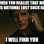 National Lost sock day | WHEN YOU REALIZE THAT MAY 9 IS NATIONAL LOST SOCK DAY; I WILL FIND YOU | image tagged in i will find you and i will mark youe | made w/ Imgflip meme maker