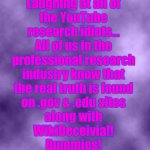 Purple Background Smoky (soc) | Laughing at all of
the YouTube
research idiots...
All of us in the
professional research
industry know that
the real truth is found
on .gov & .edu sites
along with
WikiDeceivia!!
Dummies! | image tagged in purple background smoky soc,research,youtube,theory,conspiracy | made w/ Imgflip meme maker