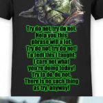 "Try Do Not" Yoda T-shirt (revised) | Try Do Not; Try do not, try do not.
Help you this
phrase will a lot.
Try do not, try do not!
To Jedi this I taught;
I care not what
you're doing today!
Try to do, do not.
There is no such thing
as try, anyway! Really? ANUDDER 'Let It Go' parody?! Dis better be da last, LAST one! | image tagged in baby yoda reaction to yoda t-shirt | made w/ Imgflip meme maker