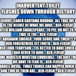 Inadvertent Toilet Flushes Down Through History | INADVERTENT TOILET FLUSHES DOWN THROUGH HISTORY; RELIGIOUS LEADER GAUTAMA BUDDHA:  ALL THAT WE ARE
IS THE RESULT OF WHAT WE HAVE….KER-FLUSH!
WRITER WILLIAM SHAKESPEARE:  TO PEE, OR NOT TO PEE.
THAT IS THE....KER-FLUSH!
PRESIDENT ABRAHAM LINCOLN:  FOUR SCORE AND TWENTY YEARS AGO,
OUR FOREFATHERS SET FORTH....KER-FLUSH!
POET ALFRED LORD TENNYSON:  'TIS BETTER TO HAVE LOVED AND LOST,
THAN NEVER TO HAVE....KER-FLUSH!
PRIME MINISTER WINSTON CHURCHILL:  THE ONLY THING
WE HAVE TO FEAR IS....KER-FLUSH!
COACH DARRELL ROYAL:  THREE THINGS CAN HAPPEN WHEN YOU PASS,
AND TWO OF THEM ARE....KER-FLUSH....KER-FLUSH! | image tagged in toilet flushing,toilets,toilet sounds,flushing sounds | made w/ Imgflip meme maker