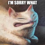 cursed cat painting | I'M SORRY WHAT | image tagged in cursed cat painting | made w/ Imgflip meme maker