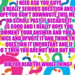 Important question | I NEED ASK YOU GUYS A REALLY SERIOUS QUESTION AND I HOPE YOU DON’T DOWNVOTE THIS MEME OR SCROLL PAST IT BECAUSE IT IS GOOD AND I REALLY HOPE YOU COMMENT YOUR ANSWER AND YOU ARE NICE AND UPVOTE IT AND THINK THE QUESTION IT IMPORTANT AND IF YOU DO T THEN YOU ARE NOT MAD BUT HERE IT IS; DID YOU READ THE WHOLE THING? | image tagged in question marks,lazy | made w/ Imgflip meme maker