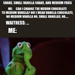 Nervous Kermit | WAITRESS:   SO YOU WANTED A MEDIUM CHOCOLATE SHAKE, SMALL VANILLA SHAKE, AND MEDIUM FRIES; ME:     CAN I CHANGE THE MEDUM CHOCOLATE TO MEDIUM VANILLA? NO! I MEAN VANILLA CHOCOLATE, NO MEDIUM VANILLA NO, SMALL VANILLAS, NO..... WAITRESS: ... ME: | image tagged in nervous kermit | made w/ Imgflip meme maker