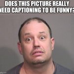 I Ask You | DOES THIS PICTURE REALLY NEED CAPTIONING TO BE FUNNY? | image tagged in goofy looking,mugshot | made w/ Imgflip meme maker