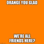 Orange Man Theme Week pt.6 | ORANGE YOU GLAD; WE'RE ALL FRIENDS HERE? | image tagged in orange square,orange man theme week | made w/ Imgflip meme maker
