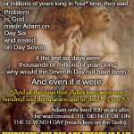 The Day-Age Theory Is A Lie. Adam Did Not Die on the Same Day He Was Made. | The Gap Theory, they said. The Day-Age Theory, they said. All those "days" God took to make Creation?  They were possibly eons or millions of years long in *our* time, they said. Problem is, God made Adam on Day Six and rested on Day Seven. If the first six days were thousands or millions of years long, why would the Seventh Day not have been? And even if it were:; "And all the days that Adam lived were nine hundred and thirty years: and he died." - Gen 5:5; Adam only lived 930 years after he was created.  HE DID NOT DIE ON THE SEVENTH DAY (much less on the Sixth). THEREFORE, THE DAY-AGE THEORY IS A LIE; Do You Really Believe the Bible? | image tagged in memes,genesis 1,creation story,day age theory,flat earth,biblical cosmology | made w/ Imgflip meme maker