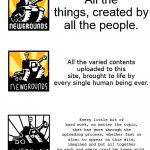 Increasingly Verbose: Newgrounds | All the things, created by all the people. All the varied contents uploaded to this site, brought to life by every single human being ever. Every little bit of hard work, no matter the topic, that has gone through the uploading process, whether fast or slow, to appear on this site, imagined and put all together by each and every creative human mind. It is an absolute pleasure to let you know that every, and I mean every, little detail of all splendid masterpieces, whether it be games, movies, soundtracks, or art, has successfully finished going through the process of being rendered to be stored on our servers for however long the user decides, let it be jaw-droppingly fast or painfully slow, to be featured on what everyone calls a website, invented with this organ called the brain and pieced into one work of art by every imaginative and talented human being, no matter how much, on planet Earth. | image tagged in memes,increasingly verbose newgrounds,newgrounds,website,7 point 8 out of 10 too many words,increasingly verbose | made w/ Imgflip meme maker