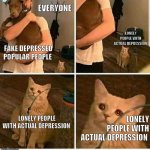 Forgotten Sad Cat | EVERYONE; LONELY PEOPLE WITH ACTUAL DEPRESSION; FAKE DEPRESSED POPULAR PEOPLE; LONELY PEOPLE WITH ACTUAL DEPRESSION; LONELY PEOPLE WITH ACTUAL DEPRESSION | image tagged in forgotten sad cat,society,lonely,depression,fake people,fake friends | made w/ Imgflip meme maker