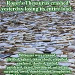 books | "A truck loaded with thousands of copies of Roget's Thesaurus crashed yesterday losing its entire load. Witnesses were stunned, startled, aghast, taken aback, stupefied, confused, shocked, rattled, paralyzed, dazed, bewildered, mixed up, surprised, awed, dumbfounded, nonplussed, flabbergasted, astounded, amazed, confounded, astonished, overwhelmed, horrified, numbed, speechless, and perplexed." | image tagged in books | made w/ Imgflip meme maker