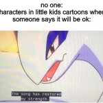 The song has restored my strength | no one:
characters in little kids cartoons when 
someone says it will be ok: | image tagged in the song has restored my strength | made w/ Imgflip meme maker