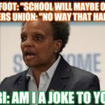 Lori lightfoot | LORI LIGHTFOOT: "SCHOOL WILL MAYBE OPEN IN FALL
TEACHERS UNION: "NO WAY THAT HAPPENS."; LORI: AM I A JOKE TO YOU." | image tagged in lori lightfoot | made w/ Imgflip meme maker
