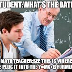 My algebra teacher | STUDENT:WHAT'S THE DATE? MATH TEACHER:SEE THIS IS WHERE WE PLUG IT INTO THE Y=MX+B F0RMULA. | image tagged in math teacher w/ student | made w/ Imgflip meme maker