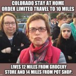 I guess if I don't have the munchies I won't need food. | COLORADO STAY AT HOME ORDER LIMITED TRAVEL TO 10 MILES; LIVES 12 MILES FROM GROCERY STORE AND 14 MILES FROM POT SHOP. | image tagged in triggered feminist | made w/ Imgflip meme maker