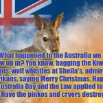 Australia | YARRA MAN; What happened to the Australia we grew up in? You know, bagging the Kiwi's n Poms, wolf whistles at Sheila's, admiring Larrikans, saying Merry Christmas, Happy Australia Day and the Law applied to everyone? Have the pinkos and cryers destroyed it all? | image tagged in what happened to australia | made w/ Imgflip meme maker