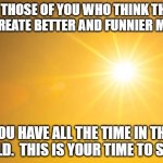 Shine | TO THOSE OF YOU WHO THINK THEY CAN CREATE BETTER AND FUNNIER MEMES:; YOU HAVE ALL THE TIME IN THE WORLD.  THIS IS YOUR TIME TO SHINE! | image tagged in shine | made w/ Imgflip meme maker