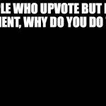 Blank Screen | PEOPLE WHO UPVOTE BUT DONT COMMENT, WHY DO YOU DO THAT? | image tagged in blank screen | made w/ Imgflip meme maker
